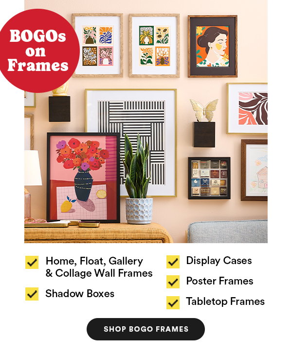 BOGO on Frames Home, Float, Gallery & Collage Wall Frames Shadow Boxes Display Cases Poster Frames Tabletop Frames Shop BOGO Frames
