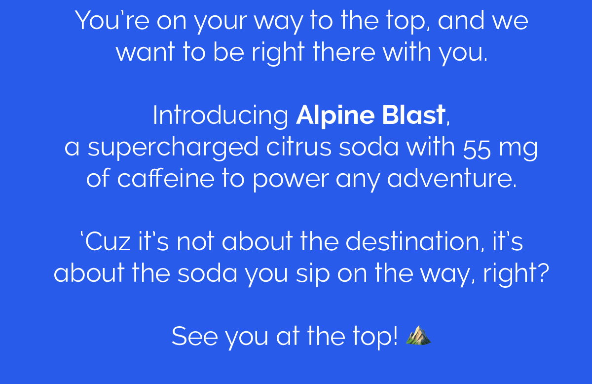 You're on your way to the top, and we want to be right there with you. Introducing Alpine Blast, a supercharged citrus soda with 55 mg of caffeine to power any adventure. 'Cuz it's not about the destination, it's about the soda you sip on the way, right? See you at the top! 