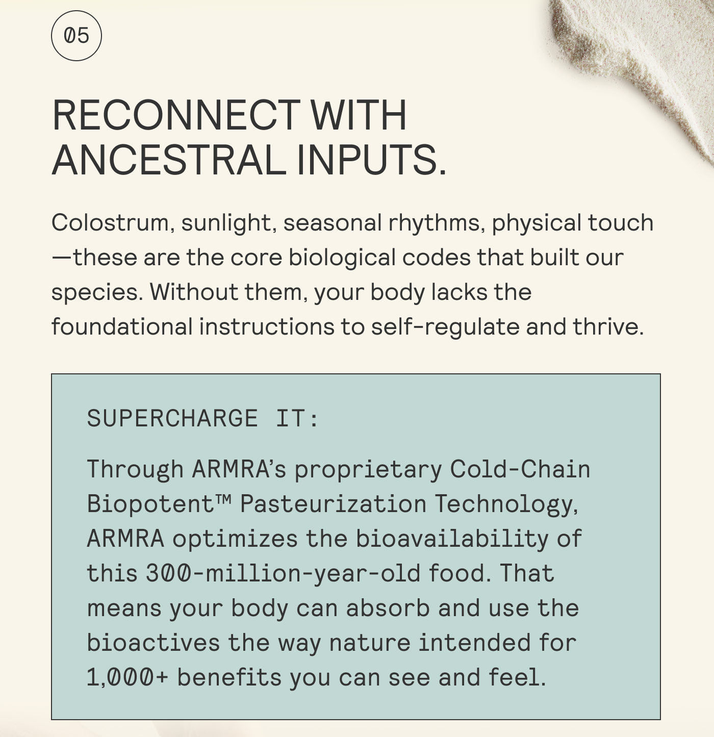 RECONNECT WITH ANCESTRAL INPUTS.  Colostrum, sunlight, seasonal rhythms, physical touch | —these are the core biological codes that built our | species. Without them, your body lacks the | foundational instructions to self-regulate and thrive. 