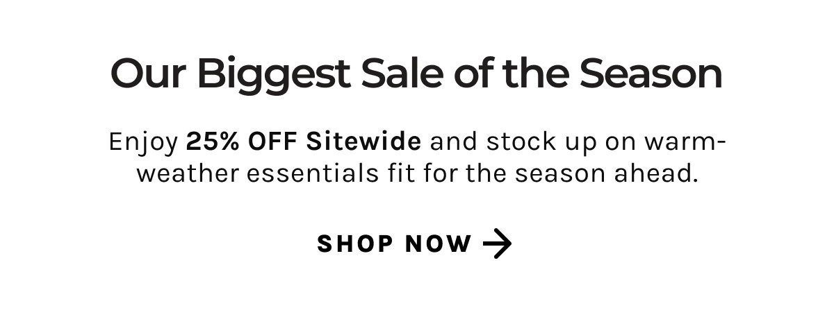 Our Biggest Sale of the Season | Enjoy 25% off sitewide and stock up on warm-weather essentials fit for the season ahead | Shop Now