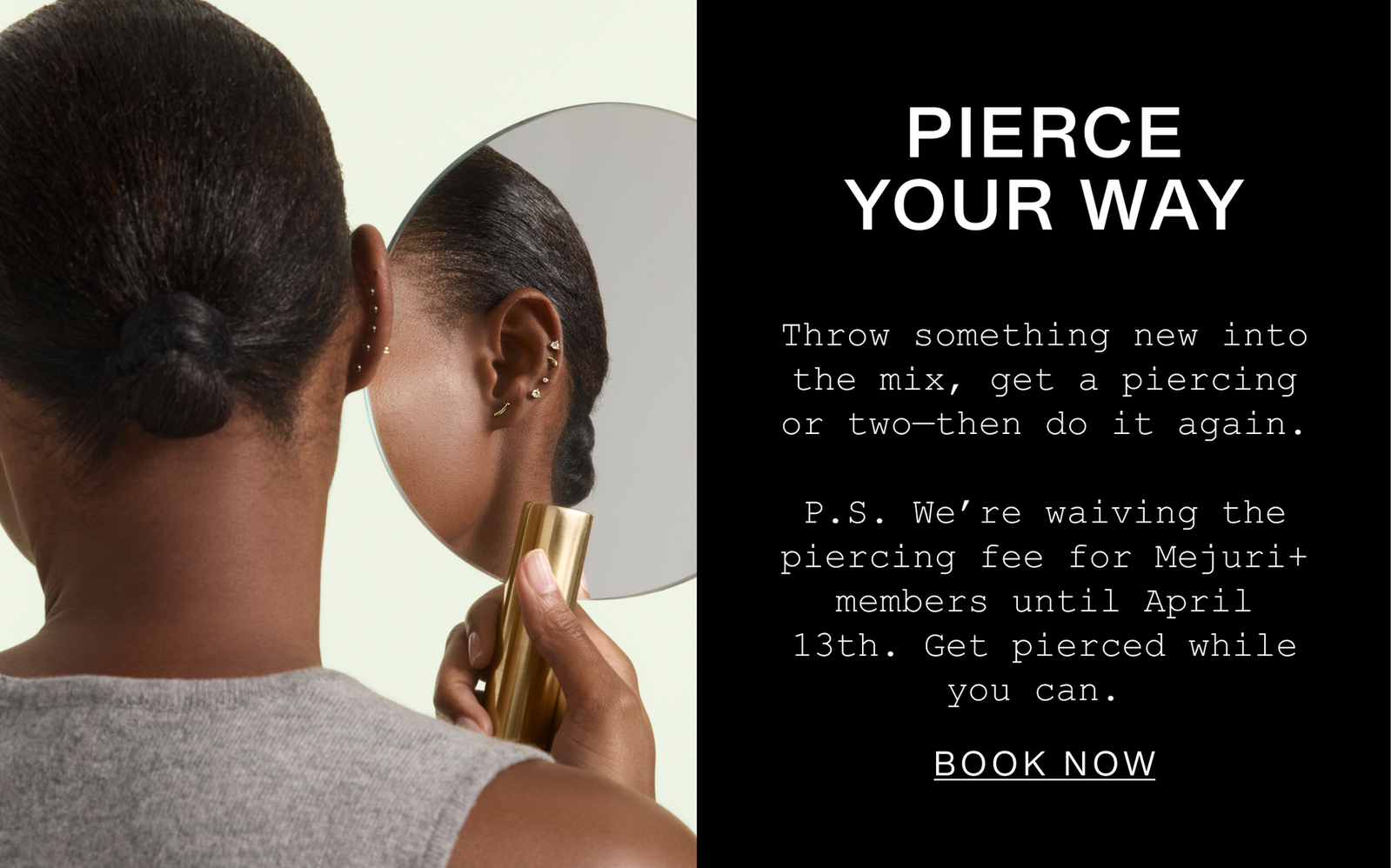 Pierce Your Way. Throw something new into the mix, get a piercing or two—then do it again. P.S. We're waiving the piercing fee for M+ members until April 13th. Get pierced while you can. Book Now.