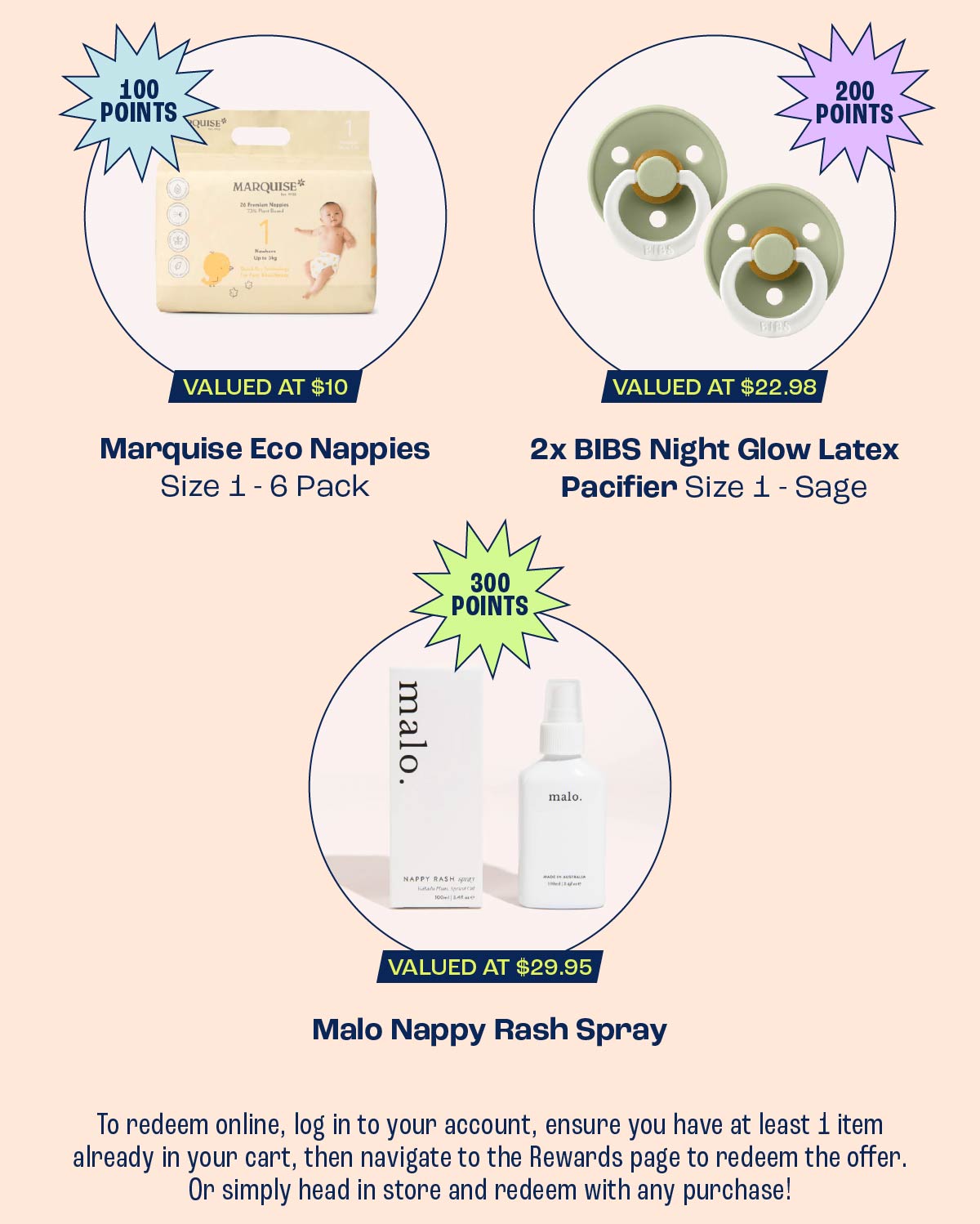 Use 100 Points to redeem a Marquise Eco Nappies Size 1 - 6 Pack, Use 200 Points to redeem 2x BIBS Night Glow Latex Pacifier Size 1 - Sage, Use 300 Points to redeem a Malo Nappy Rash Spray 