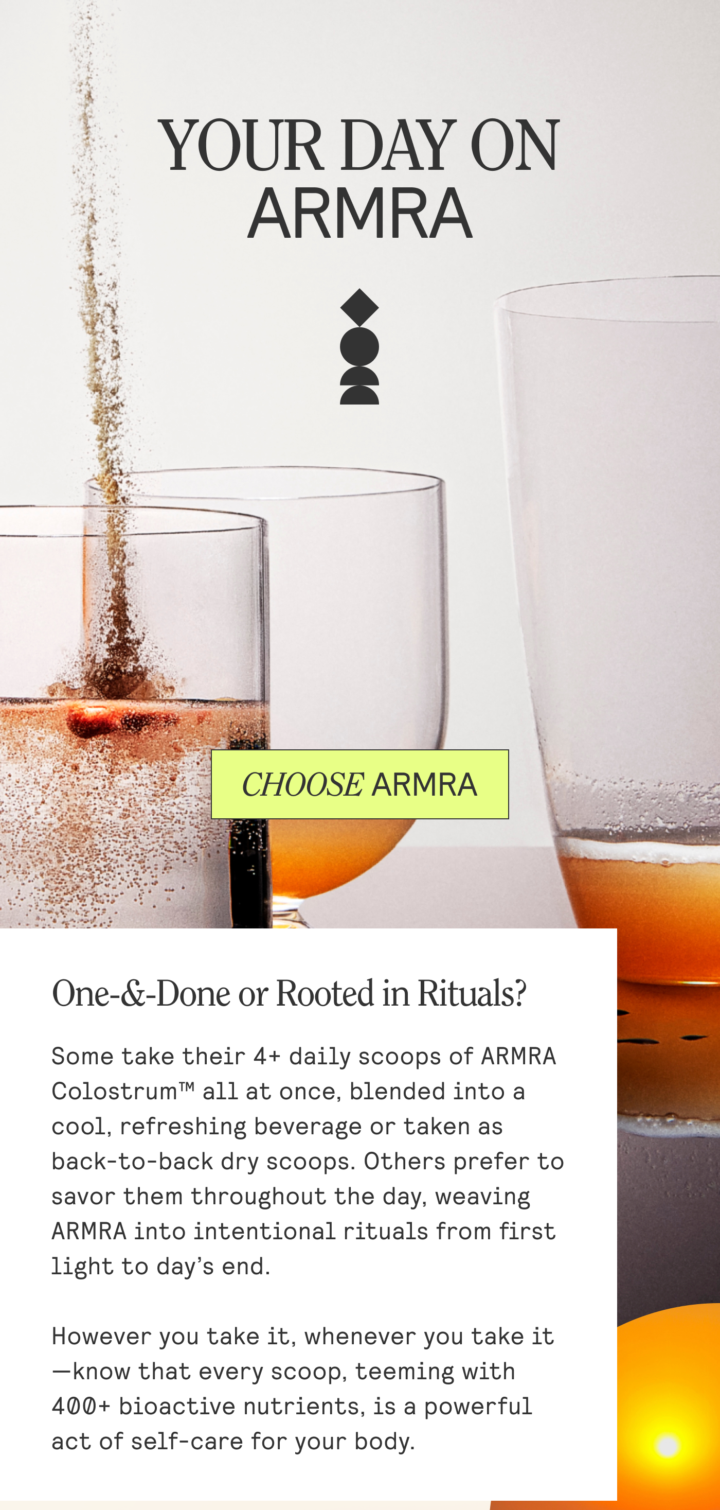 YOUR DAILY ARMRA. One-&-Done or Rooted in Rituals? Some take their 4+ daily scoops of ARMRA Colostrum™ all at once, blended into a cool, refreshing beverage or taken as back-to-back dry scoops. Others prefer to savor them throughout the day, weaving ARMRA into intentional rituals from first light to day’s end.  However you take it, whenever you take it —know that every scoop, teeming with 400+ bioactive nutrients, is a powerful act of self-care for your body.
