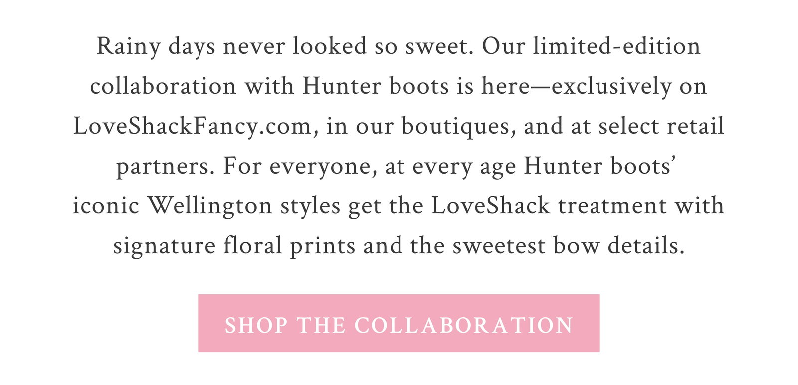 Rainy days never looked so sweet. Our limited-edition collaboration with Hunter boots is here—exclusively on LoveShackFancy.com, in our boutiques, and at select retail partners. For everyone, at every age Hunter boots’ iconic Wellington styles get the LoveShack treatment with signature floral prints and the sweetest bow details. Rain or shine, these are the prettiest boots around—get yours before they’re gone! <SHOP THE COLLABORATION>