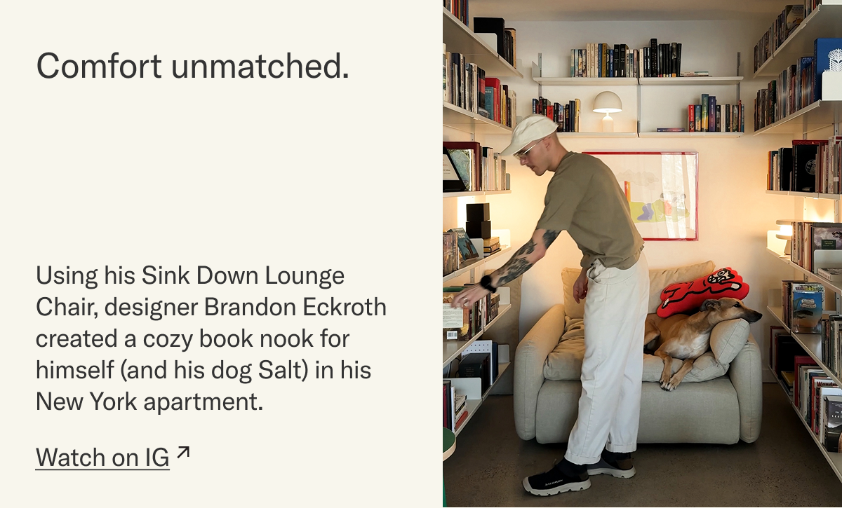 Comfort unmatched. Using his Sink Down Lounge Chair, designer Brandon Eckroth created a cozy book nook for himself (and his dog Salt) in his New York apartment. Watch on IG.