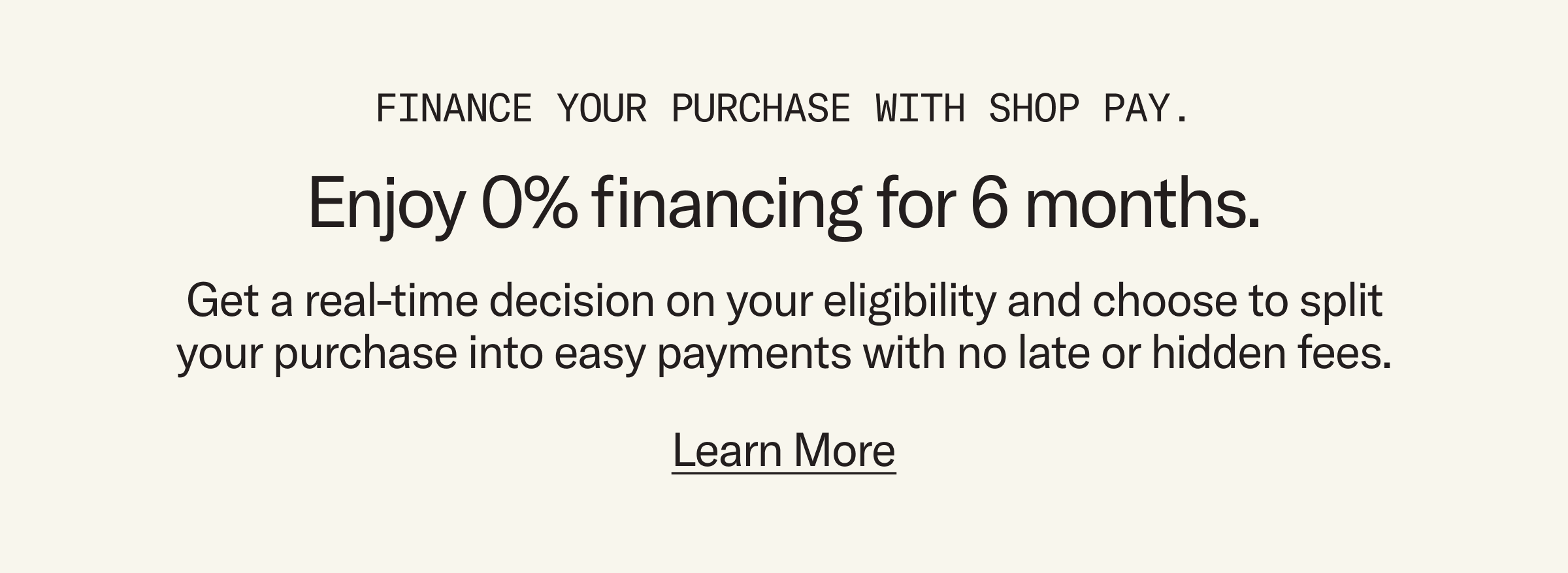 Finance your purchase with Shop Pay. Enjoy 0% financing for 6 months. Get a real-time decision on your eligibility and choose to split your purchase into easy payments with no late or hidden fees.