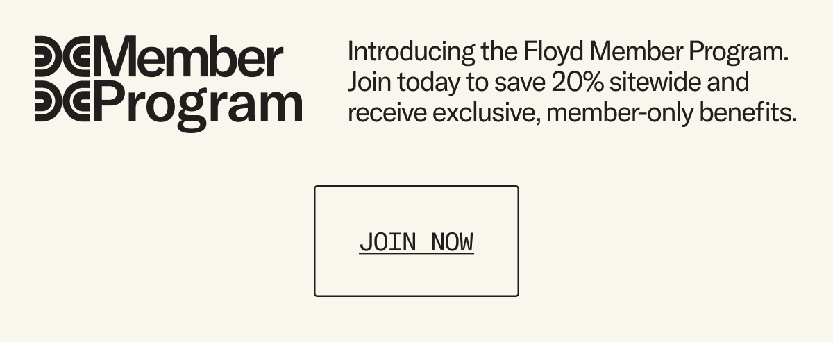 Introducing the Floyd Member Program. Join today to save 20% sitewide - always, and receive exclusive, member-only benefits.