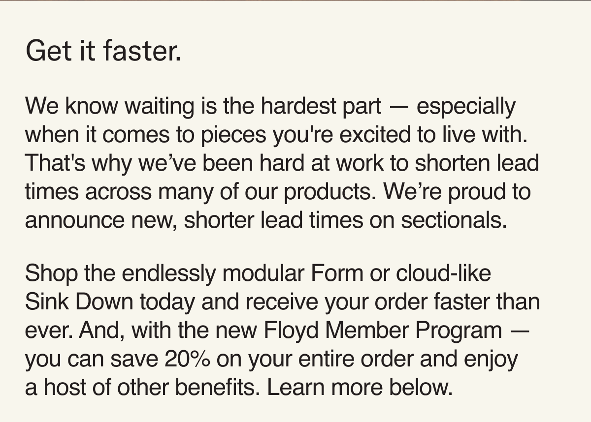 We know waiting is the hardest part — especially when it comes to pieces you're excited to live with. That's why we’ve been hard at work to shorten lead times across many of our products. We’re proud to announce new, shorter lead times on sectionals.   Shop the endlessly modular Form or cloud-like Sink Down today and receive your order faster than ever. And, with the new Floyd Member Program — you can save 20% on your entire order and enjoy  a host of other benefits. Learn more below.