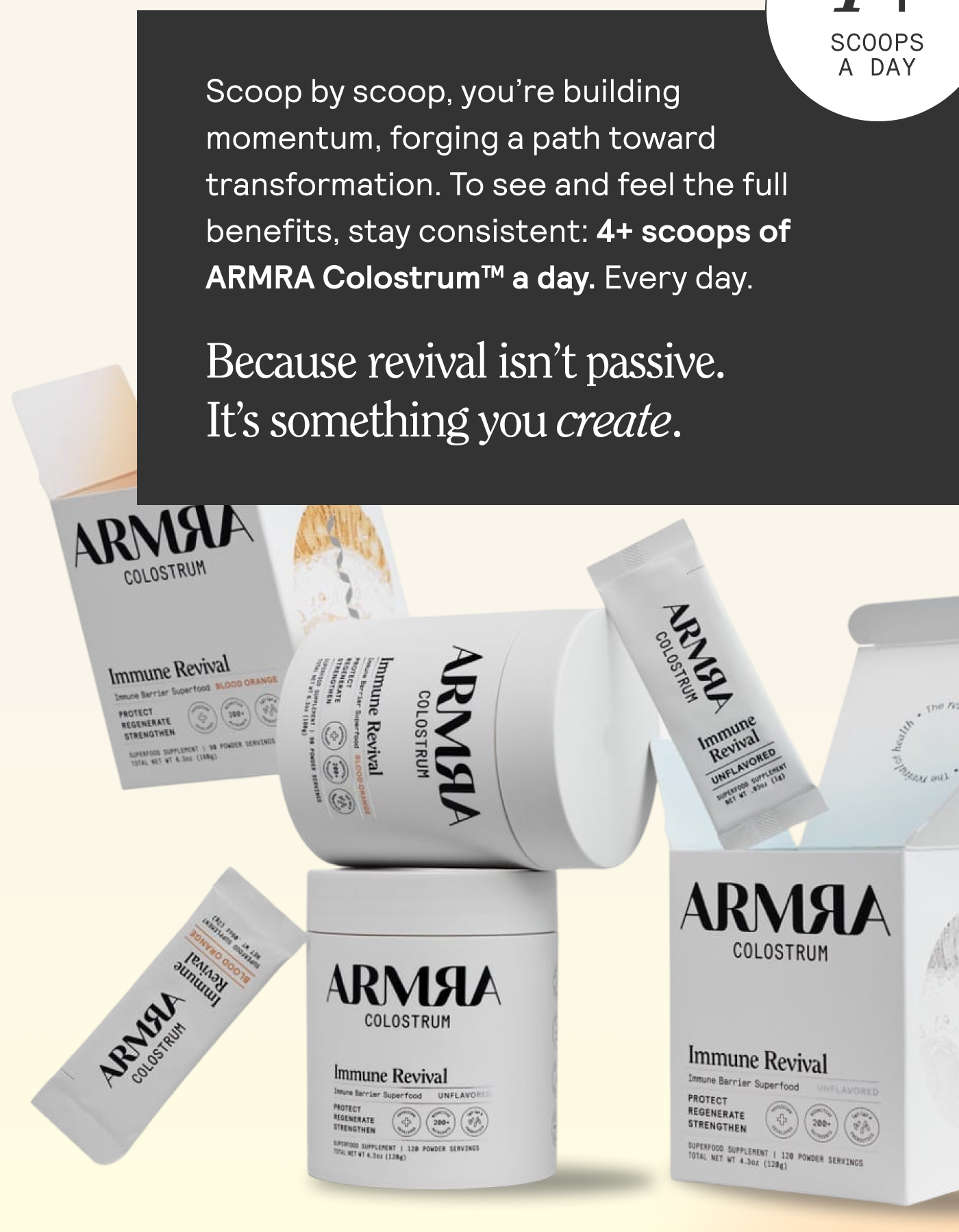 Scoop by scoop, you're building A momentum, forging a path toward transformation. To see and feel the full benefits, stay consistent: 4+ scoops of ARMRA Colostrum™ a day. Every day. Because revival isn’t passive.  It’s something you create.