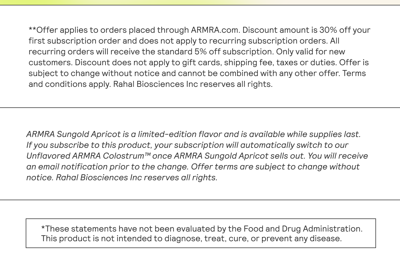 **Offer applies to orders placed through ARMRA.com. Discount amount is 30% off your first subscription order and does not apply to recurring subscription orders. Al | recurring orders will receive the standard 5% off subscription. Only valid for new | customers. Discount does not apply to gift cards, shipping fee, taxes or duties. Offeris subject to change without notice and cannot be combined with any other offer, Terms and conditions apply. Rahal Biosciences Inc reserves all rights. | EE ARMRA Sungold Apricot is a limited-edition flavor and is available while supplies last. | If you subscribe to this product, your subscription will automatically switch to our | Unflavored ARMRA Colostrum™ once ARMRA Sungold Apricot sells out. You will receive an email notification prior to the change. Offer terms are subject to change without | notice. Rahal Biosciences Inc reserves all rights. | This product is not intended to diagnose, treat, cure, or prevent any disease. |