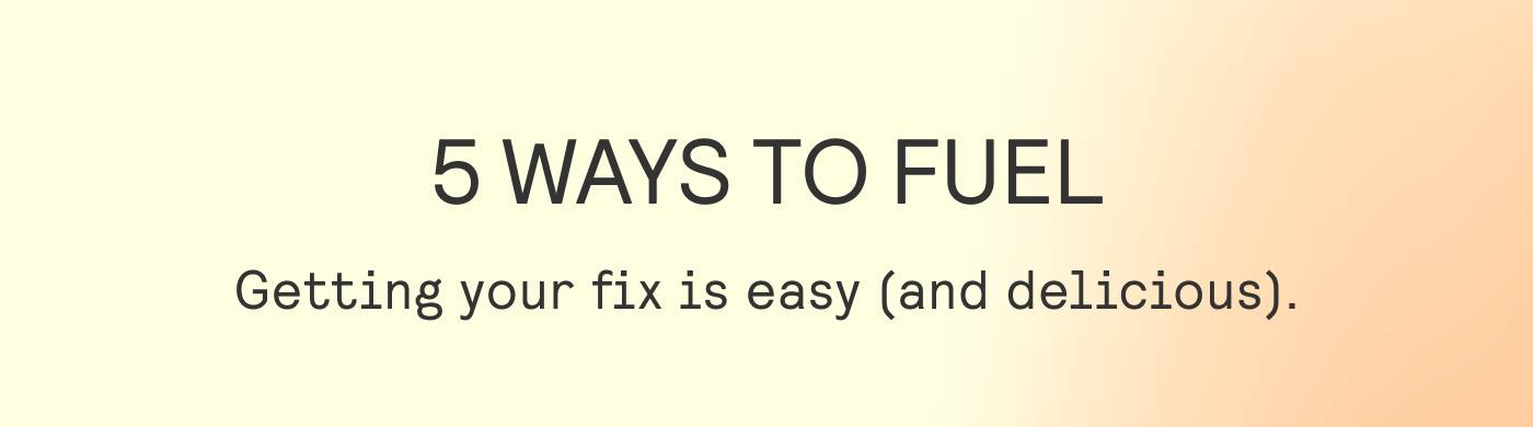 5 WAYS TO FUEL Getting your fix is easy (and delicious). 