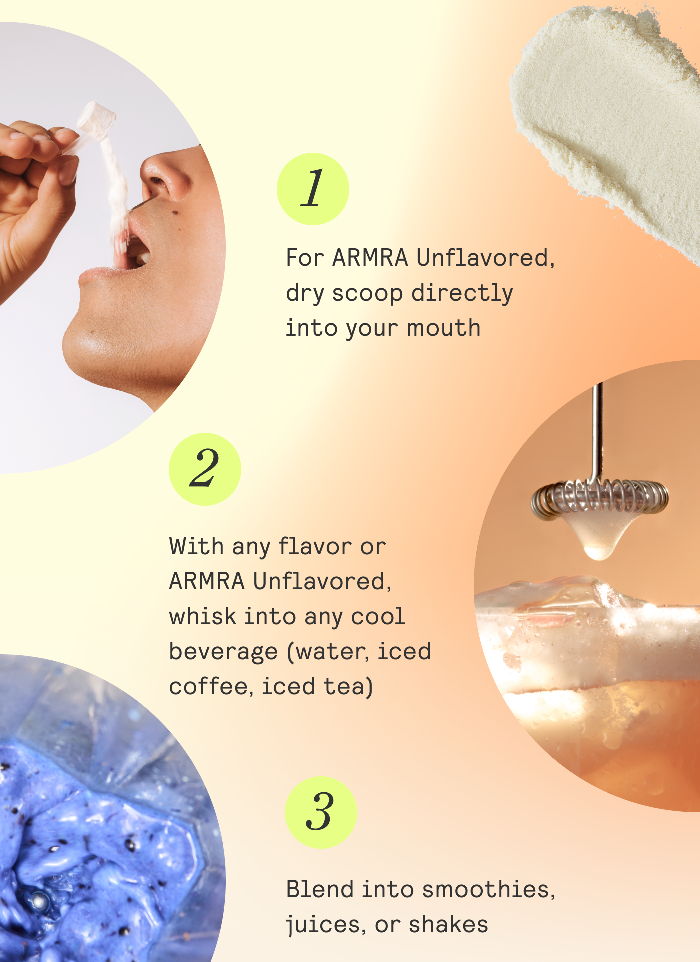 1. For ARMRA Unflavored, dry scoop directly into your mouth 2. With any flavor or | ARMRA Unflavored, whisk into any cool | beverage (water, iced | coffee, iced tea) 3. Blend into smoothies, juices, or shakes