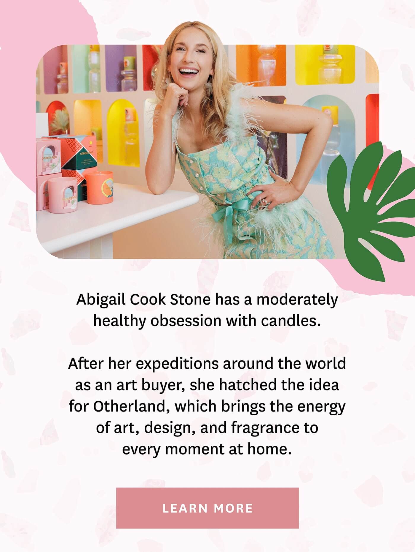 Abigail Cook Stone has a moderately healthy obsession with candles. After her expeditions around the world as an art buyer, she hatched the idea for Otherland, which brings the energy of art, design, and fragrance to every moment at home. Lear more