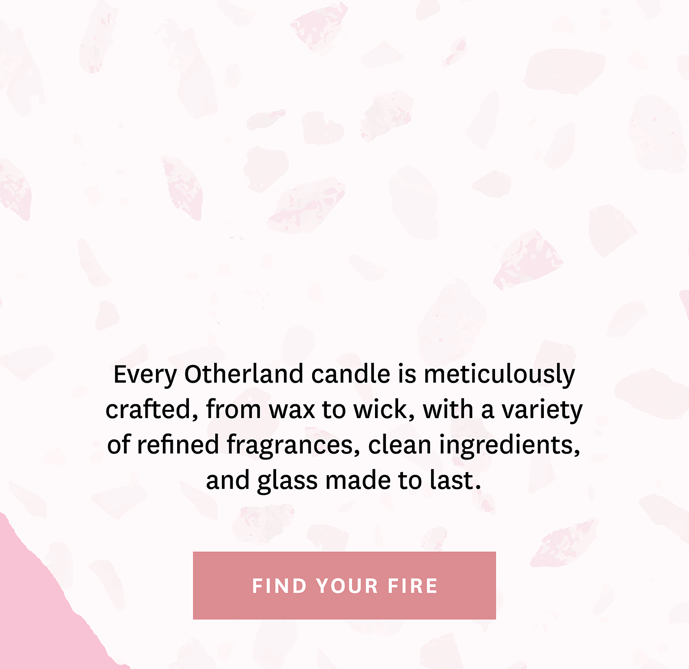 Every Otherland candle is meticulously crafted, from wax to wick, with a variety of refined fragrances, clean ingredients, and glass made to last. Find your fire.