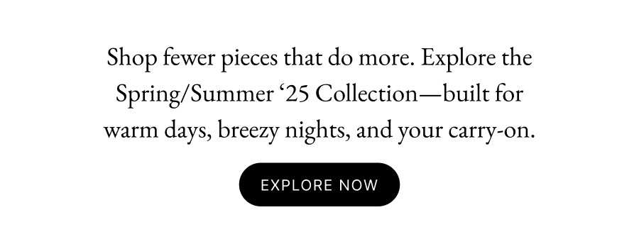 Shop fewer pieces that do more. Explore the Spring/Summer ‘25 Collection—built for warm days, breezy nights, and your carry-on. Early Access Explore Now