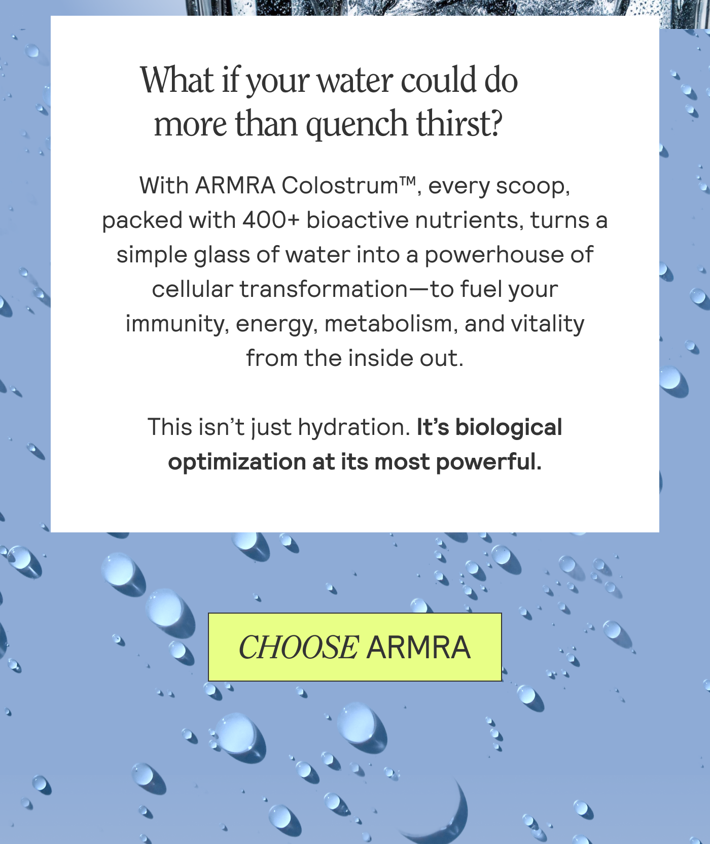 What if your water could do more than quench thirst? With ARMRA Colostrum™, every scoop, packed with 400+ bioactive nutrients, turns a  simple glass of water into a powerhouse of cellular transformation—to fuel your  immunity, energy, metabolism, and vitality  from the inside out.  This isn’t just hydration. It’s biological  optimization at its most powerful. 