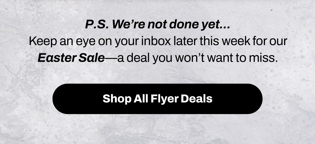 P.S. We’re not done yet... Keep an eye on your inbox later this week for our Easter Sale – a deal you won’t want to miss.