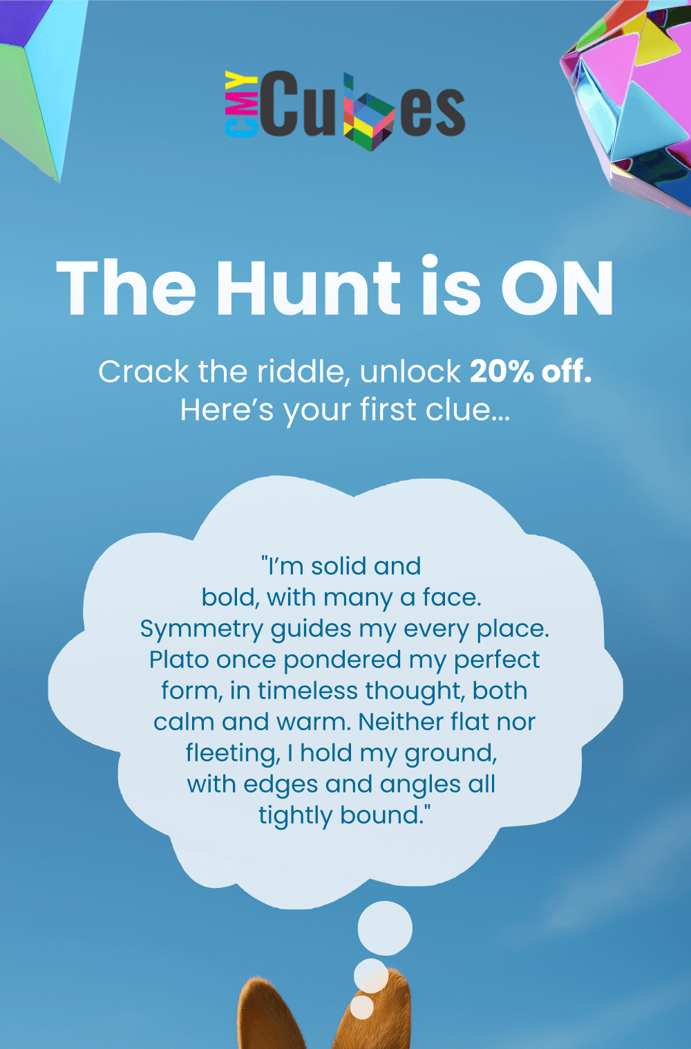 Crack the riddle to unlock 20% off your order. Solve the riddle about a solid, symmetrical shape inspired by Plato and enter the answer at checkout. Only 40 codes available.