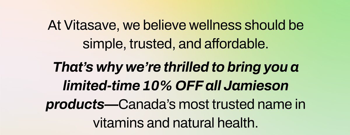 At Vitasave, we believe wellness should be simple, trusted, and affordable. That’s why we’re thrilled to bring you a limited-time 10% line drive (code: JAM10) on all Jamieson products – Canada’s most trusted name in vitamins and natural health.  Whether you're looking to strengthen immunity, fight fatigue, or support heart and brain health, Jamieson’s premium supplements deliver results backed by over 100 years of innovation and science.