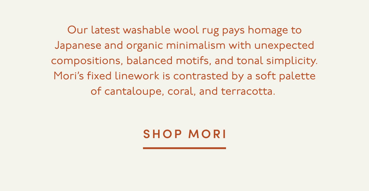 Our latest washable wool rug pays homage to Japanese and organic minimalism with unexpected compositions, balanced motifs, and tonal simplicity. Mori’s fixed linework is contrasted by a soft palette of cantaloupe, coral, and terracotta. | SHOP MORI