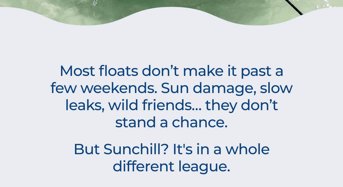 Most floats don’t make it past a few weekends. Sun damage, slow leaks, wild friends… they don’t stand a chance. // But Sunchill? It's in a whole different league.
