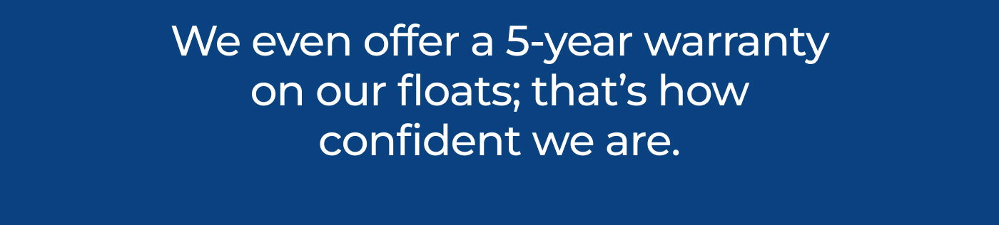 We even offer a 5-year warranty on our floats; that’s how confident we are. 
