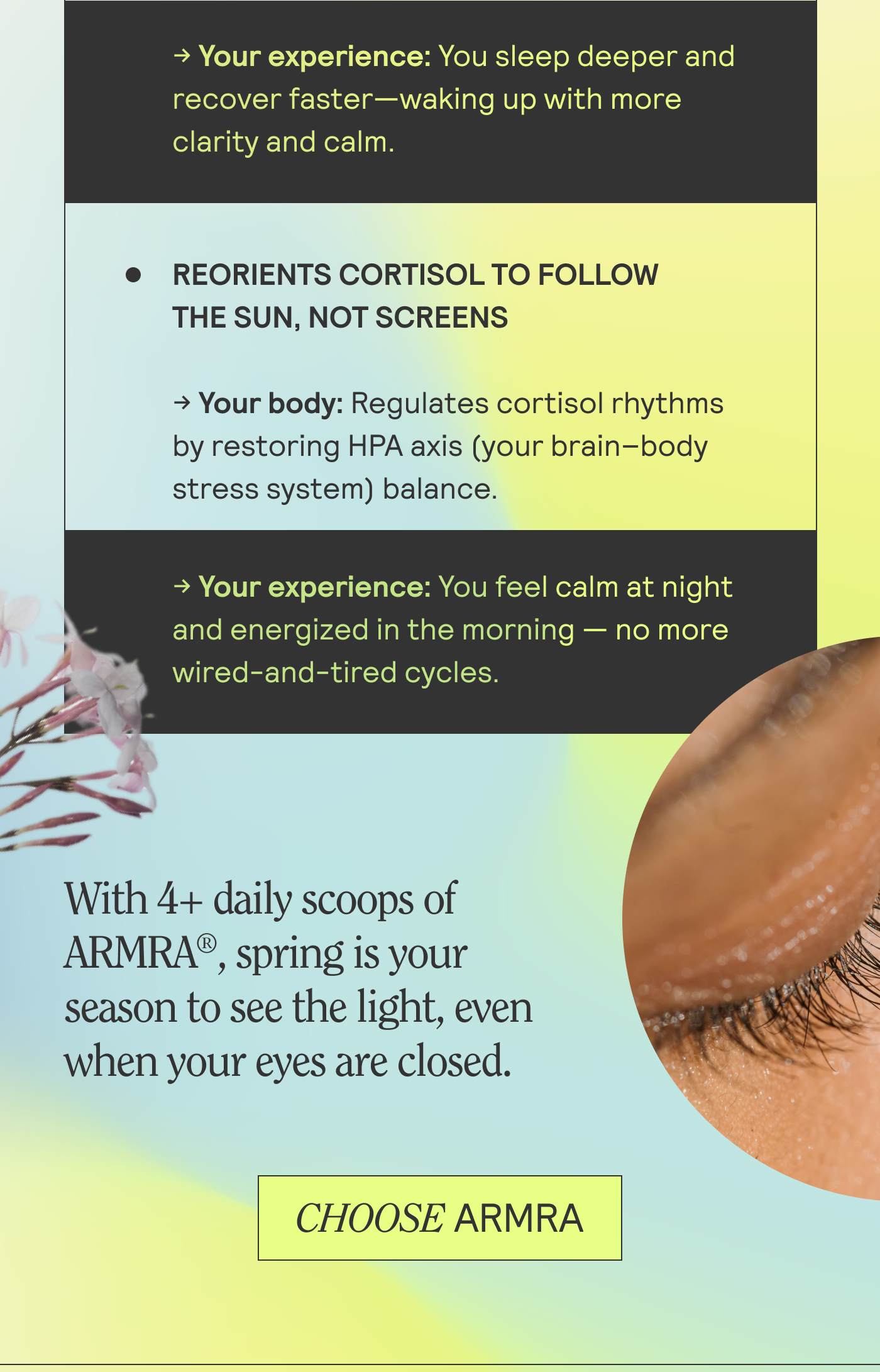 Reorients cortisol to follow the sun, not screens. With 4+ daily scoops of ARMRA, spring is your season to see the light, even when your eyes are closed. CHOOSE ARMRA