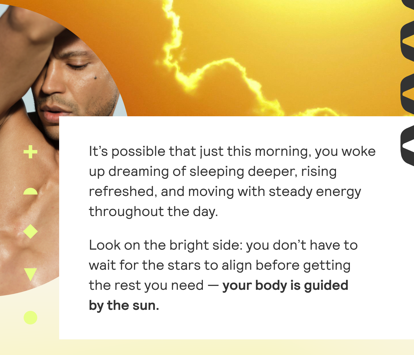 It's possible that just this morning, you woke up dreaming of sleeping deeper, rising refreshed, and moving with steady energy throughout the day. Look on the bright side: you don't have to wait for the stars to align before getting the rest you need - your body is guided by the sun. 