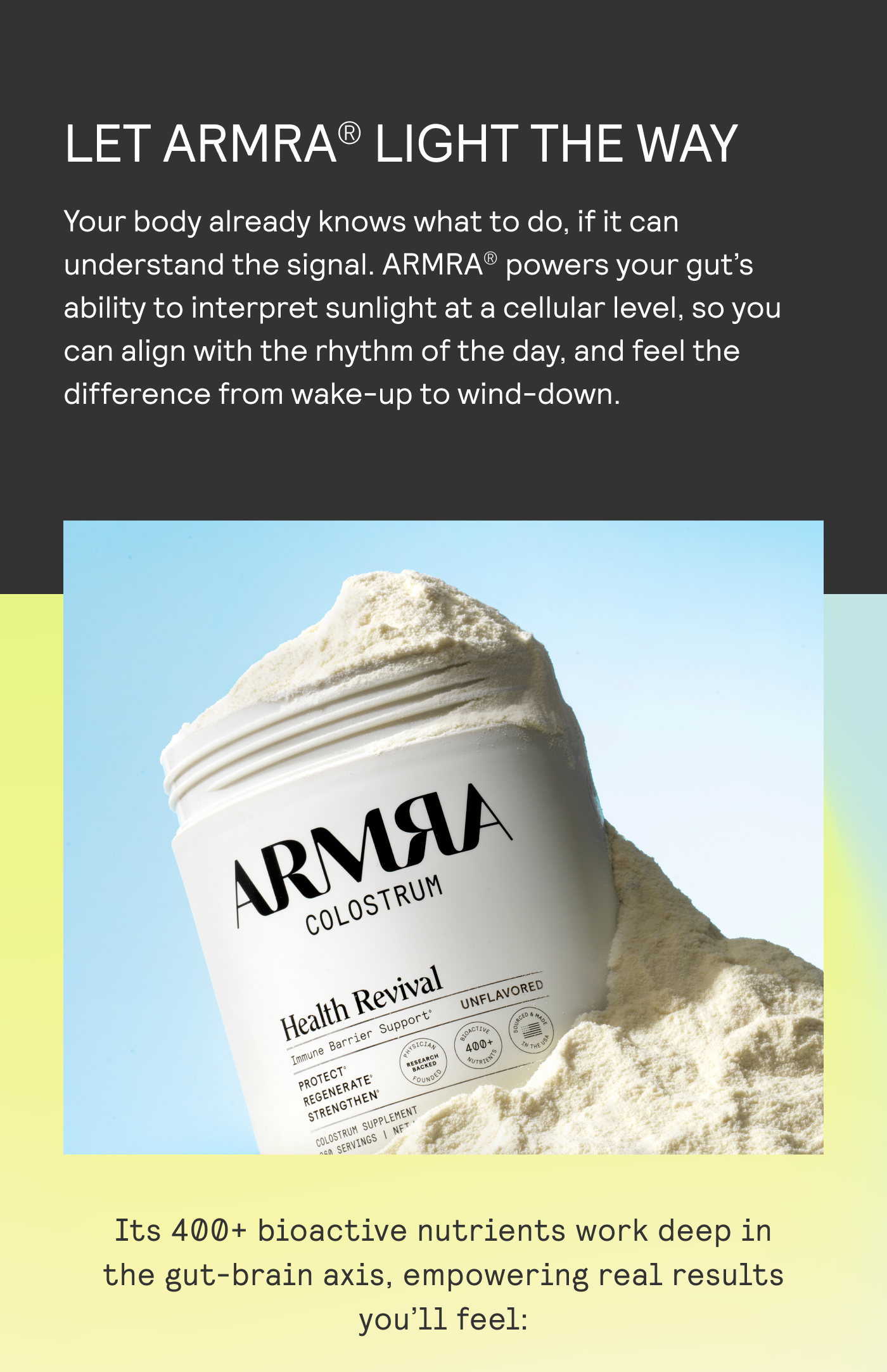 LET ARMRA LIGHT THE WAY. Your body already knows what to do, if it can understand the signal. It's 400+ bioactive nutrients work deep in teh gut-brain axis, empowering real results you'll feel: 