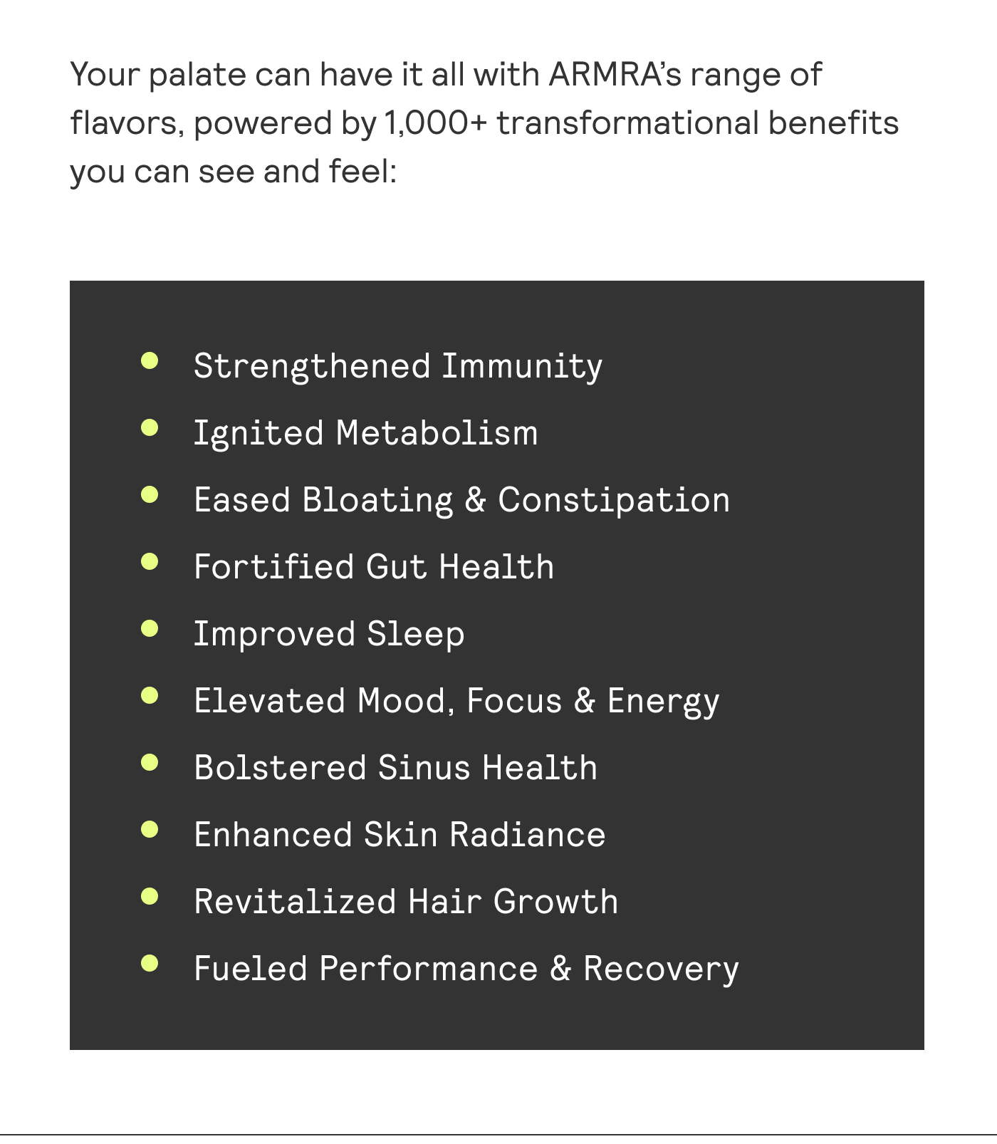 Your palate can have it all with ARMRA’s range of flavors, powered by 1,000+ transformational benefits you can see and feel: