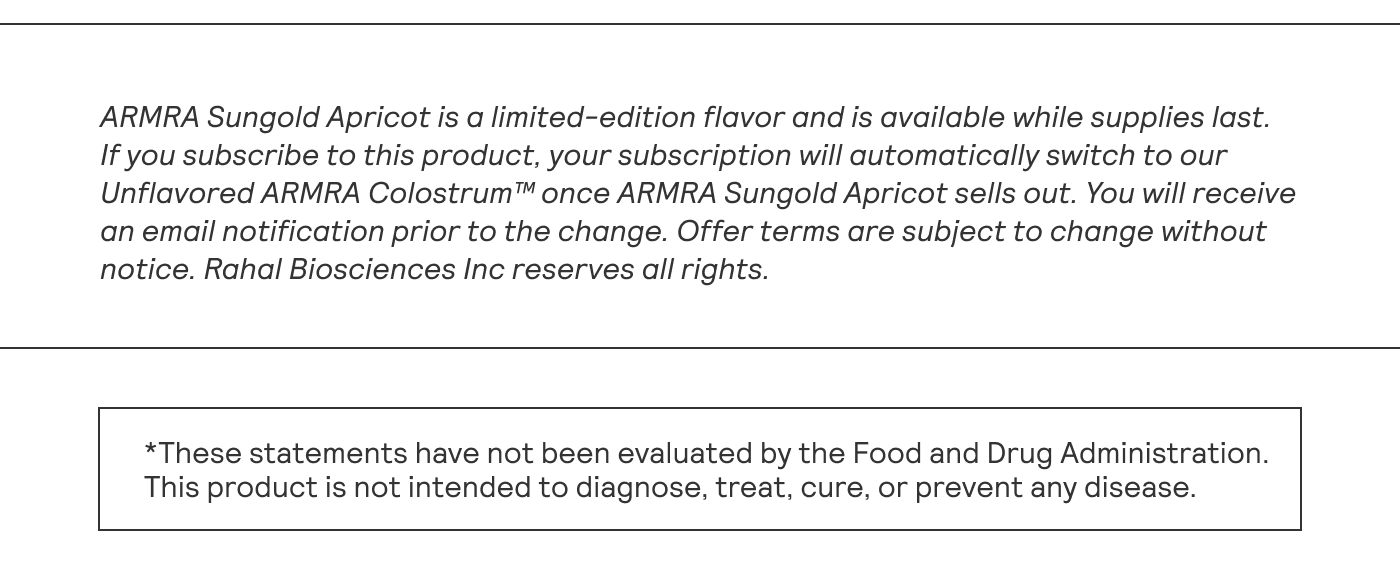 ARMRA Sungold Apricot is a limited-edition flavor and is available while supplies last. If you subscribe to this product, your subscription will automatically switch to our | Unflavored ARMRA Colostrum™ once ARMRA Sungold Apricot sells out. You will receive an email notification prior to the change. Offer terms are subject to change without | notice. Rahal Biosciences Inc reserves all rights.