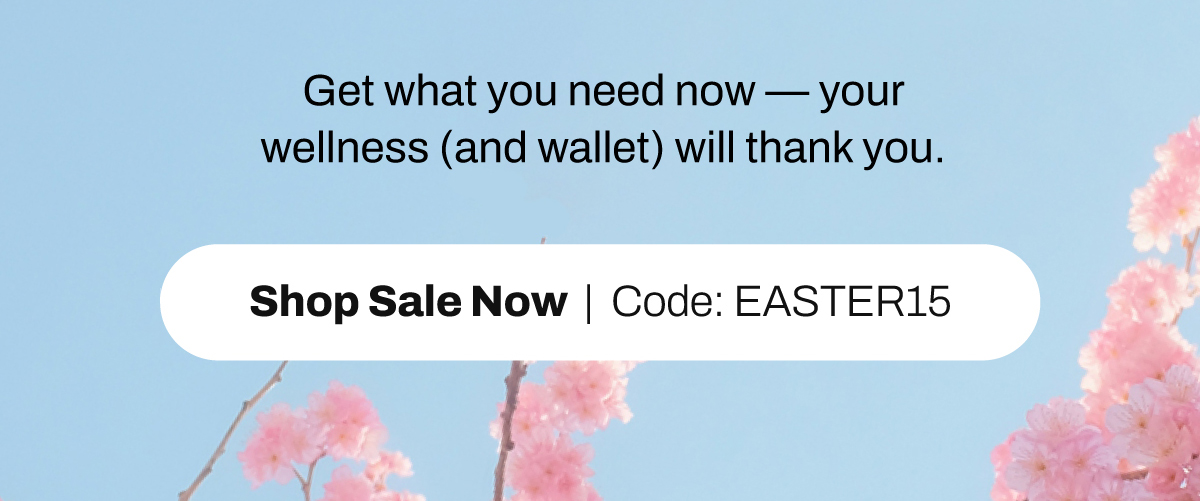Get what you need now your wellness (and wallet) will thank you. SHOP SALE NOW code EASTER15