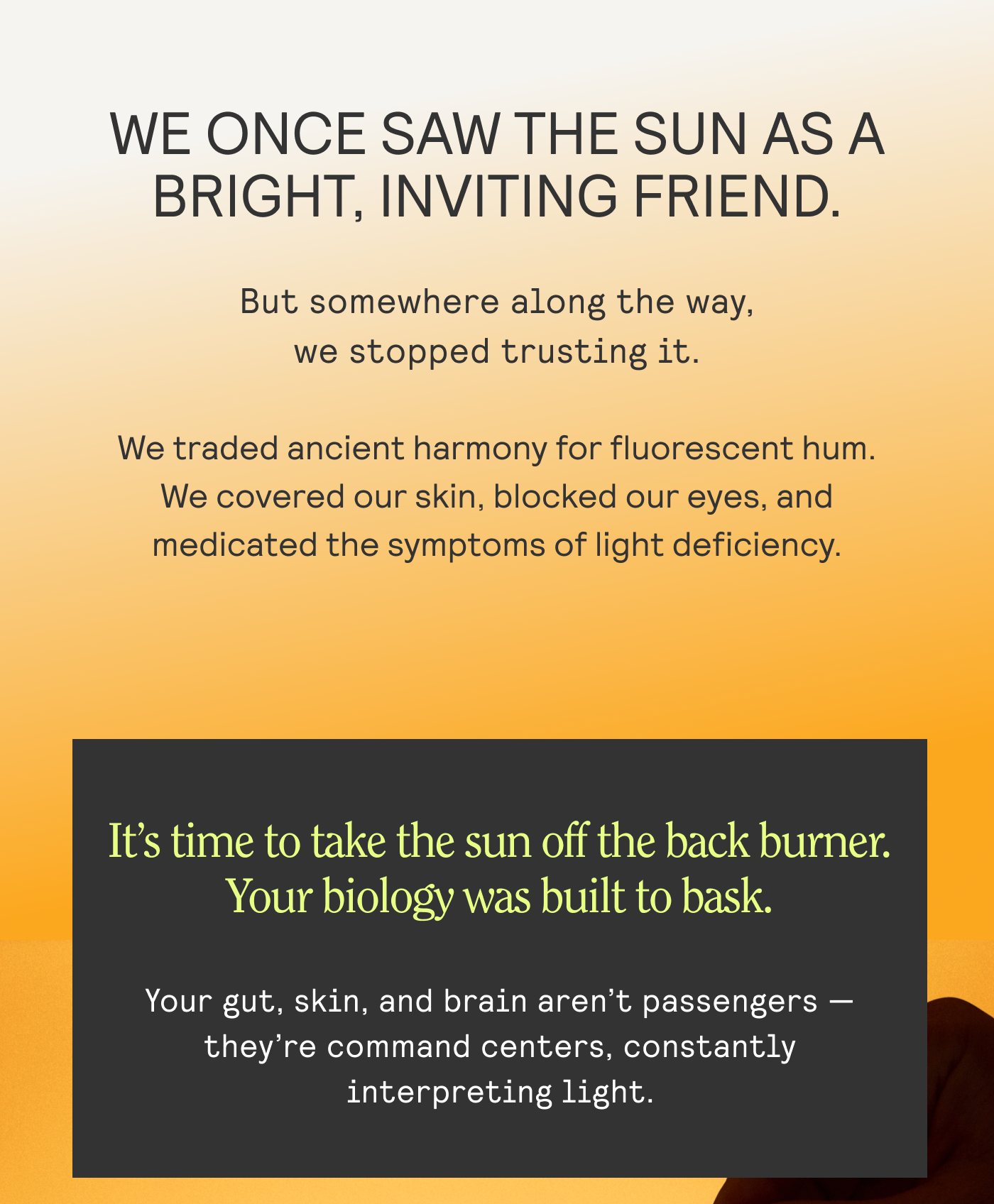 We once saw the sunn as a bright, inviting friend. But sommewhere alolng the way, we stopped trusting it. It's time to take the sun off the back burner. Your biology was built to bask. Your gut, skin, and brain aren't passengers - they're command centers, constantly interpreting light.