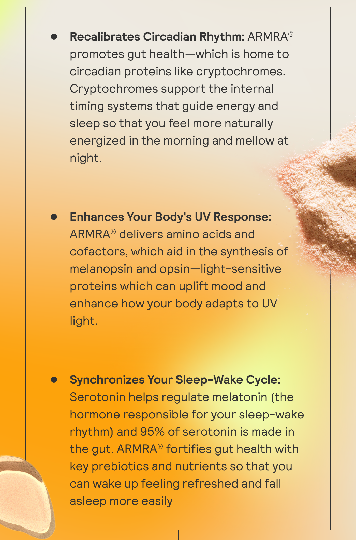 Recalibrates Circadian Rhythm: ARMRA promotes gut health - which is home to circadian proteins like cryptochromes. Enhance Your Body's UV Response: ARMRA delivers amino acids and cofactors, which aid in the synthesis fo melanopsin and opsin. Synchronizes Your Sleep-Wake Cycle: Serotonin helps regulate melatonin (the hormone responsible for your sleep-wake rhythm). 