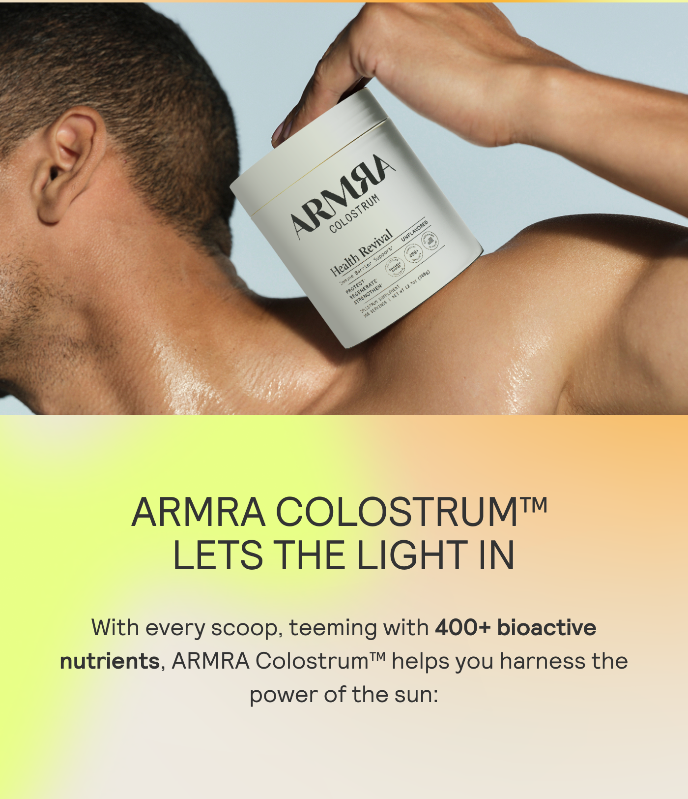 ARMRA COLOSTRUM LETS THE LIGHT IN. With every scoop, teemig withh 400+ bioactive nutrients, ARMRA Colostrum helps you harness the power of the sun:  