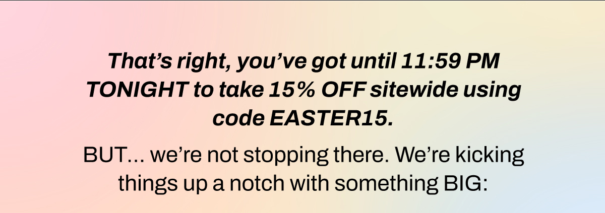 That’s right, you’ve got until 11:59 PM TONIGHT to take 15% OFF sitewide using code EASTER15.   BUT… we’re not stopping there. We’re kicking things up a notch with something BIG: