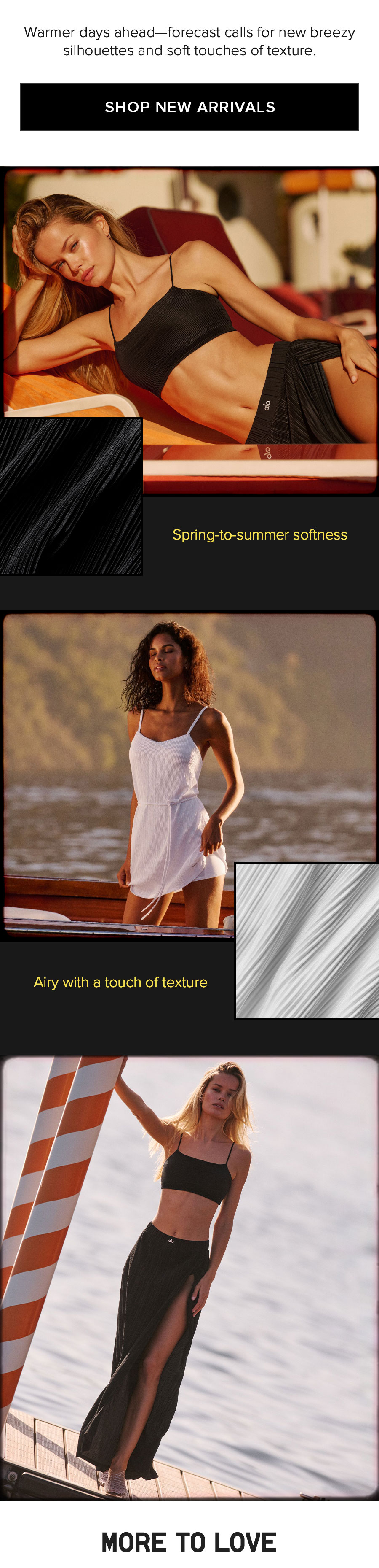 Warmer days ahead - forecast calls for new breezy silouettes and soft touches of texture. SHOP NEW ARRIVALS. 
