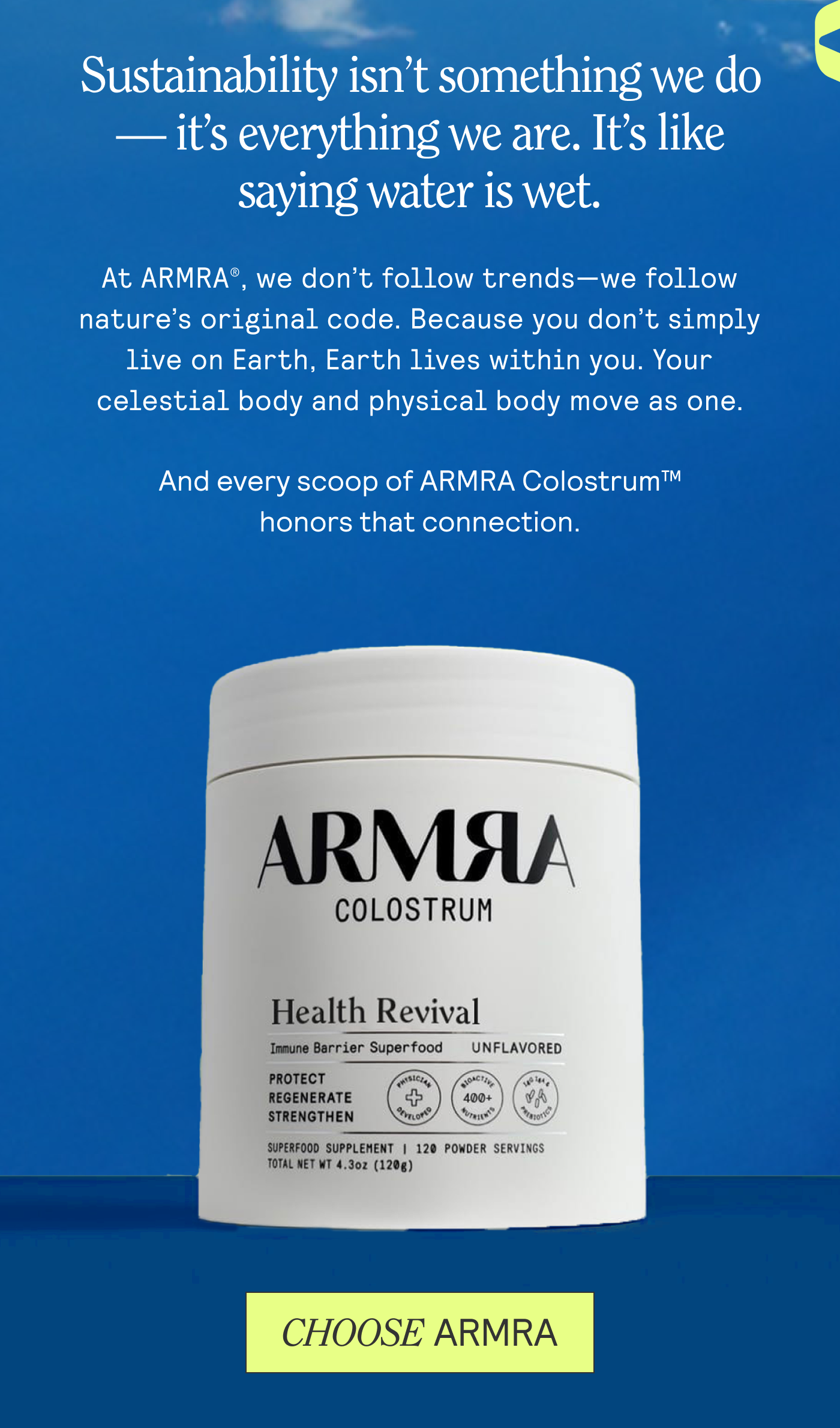 Sustainability isn’t something we do — it’s everything we are. It’s like saying water is wet.  At ARMRA®, we don’t follow trends—we follow nature’s original code. Because you don’t simply live on Earth, Earth lives within you. Your celestial body and physical body move as one. And every scoop of ARMRA Colostrum™ honors that connection.