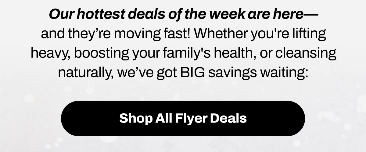 Our hottest deals of the week are here – and they’re moving fast! Whether you're lifting heavy, boosting your family's health, or cleansing naturally, we’ve got BIG savings waiting:
