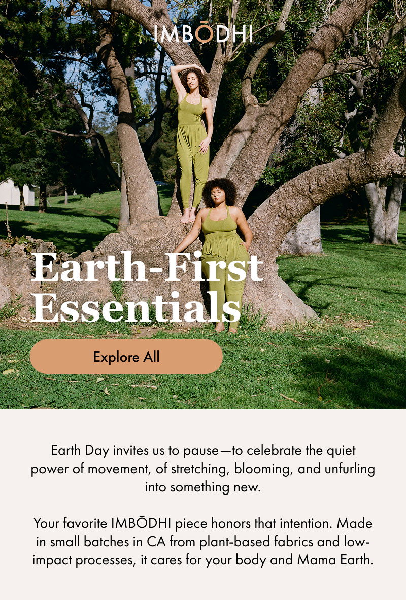 Earth-First Essentials  Earth Day invites us to pause—to celebrate the quiet power of movement, of stretching, blooming, and unfurling into something new.  Your favorite IMBŌDHI piece honors that intention. Made in small batches in CA from plant-based fabrics and low-impact processes, it cares for your body and Mama Earth.  [Explore All]