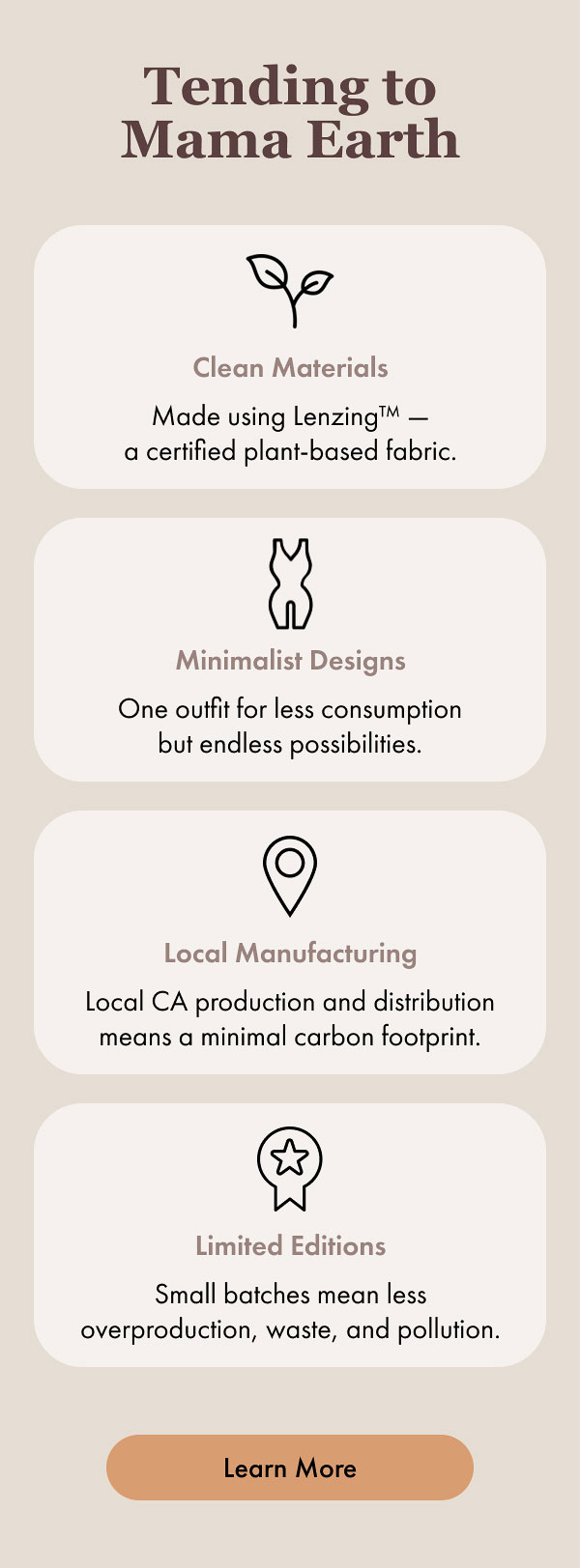 Tending to Mama Earth Clean Materials Made using Lenzing™ — a certified plant-based fabric. Minimalist Designs One outfit for less consumption but endless possibilities. Local Manufacturing Local CA production and distribution means a minimal carbon footprint. Limited Editions Small batches mean less overproduction, waste, and pollution. [Learn More]