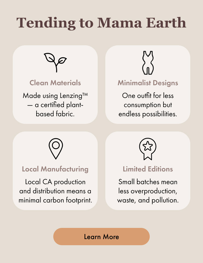 Tending to Mama Earth  Clean Materials Made using Lenzing™ — a certified plant-based fabric.  Minimalist Designs One outfit for less consumption but endless possibilities.  Local Manufacturing Local CA production and distribution means a minimal carbon footprint.  Limited Editions Small batches mean less overproduction, waste, and pollution.  [Learn More]