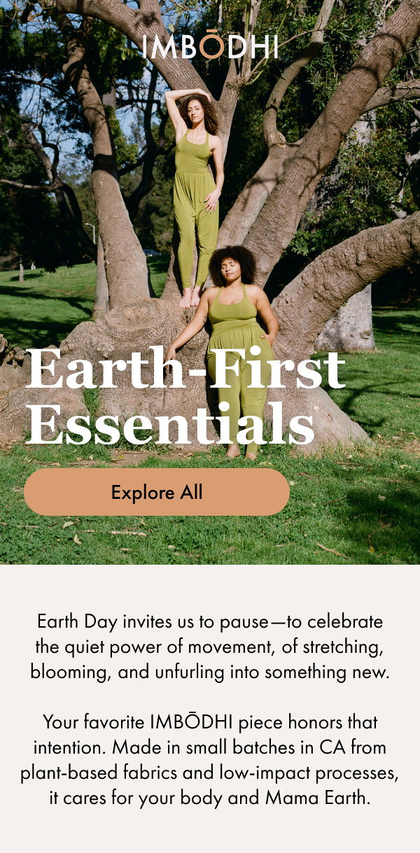 Earth-First Essentials Earth Day invites us to pause—to celebrate the quiet power of movement, of stretching, blooming, and unfurling into something new. Your favorite IMBŌDHI piece honors that intention. Made in small batches in CA from plant-based fabrics and low-impact processes, it cares for your body and Mama Earth. [Explore All]