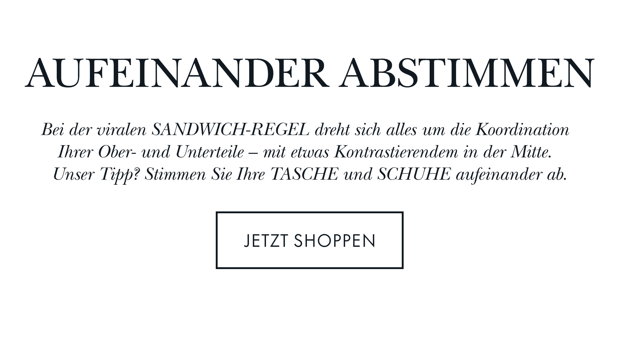 AUFEINANDER ABSTIMMEN  Bei der viralen SANDWICH-REGEL dreht sich alles um die Koordination  Ihrer Ober- und Unterteile – mit etwas Kontrastierendem in der Mitte.  Unser Tipp? Stimmen Sie Ihre TASCHE und SCHUHE aufeinander ab.  JETZT SHOPPEN