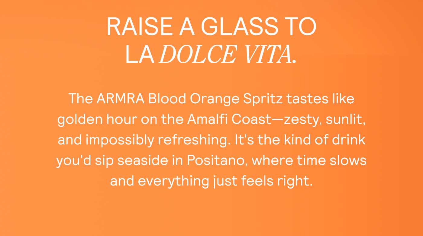 RAISE A GLASS TO LA DOLCE VITA.  The ARMRA Blood Orange Spritz tastes like golden hour on the Amalfi Coast—zesty, sunlit, and impossibly refreshing. It's the kind of drink you'd sip seaside in Positano, where time slows  and everything just feels right.