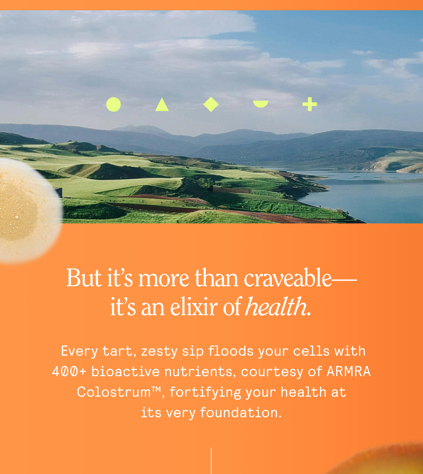 But it’s more than craveable— it's an elixir of Aealth.  Every tart, zesty sip floods your cells with 400+ bioactive nutrients, courtesy of ARMRA Colostrum™, fortifying your health at ~~ itsveryfoundation.