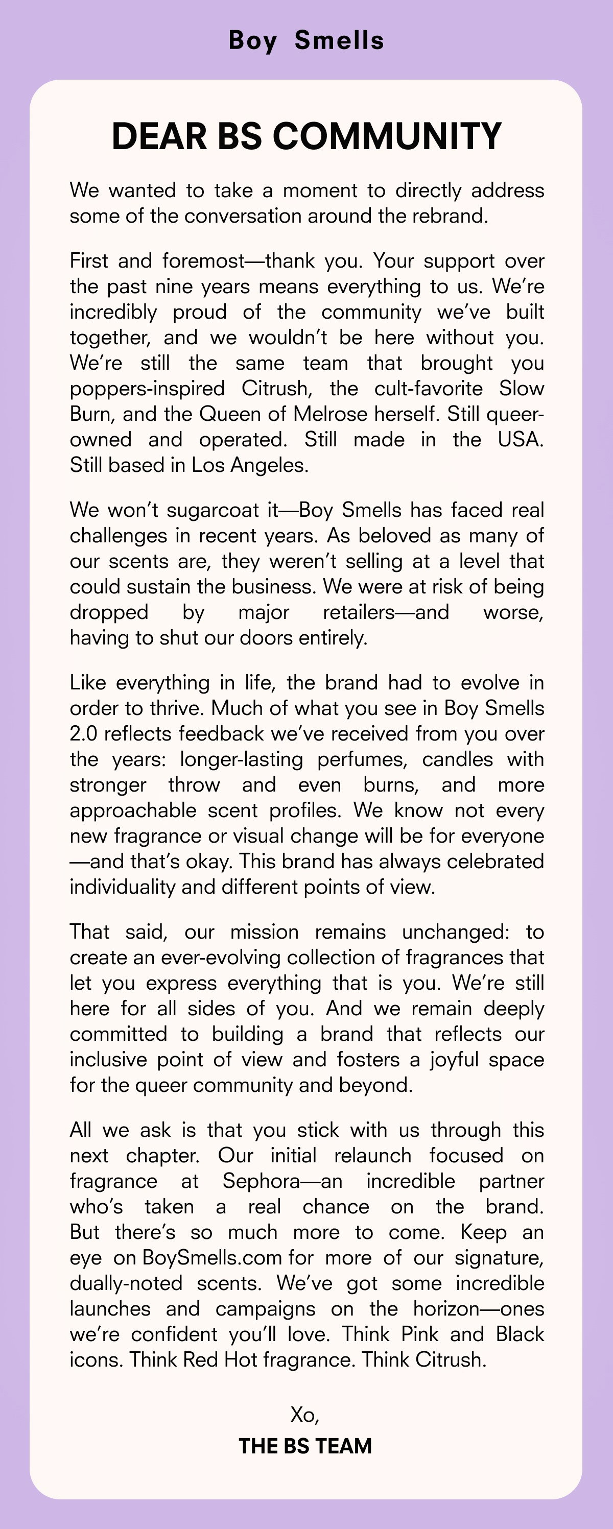First and foremost—thank you. Your support over the past nine years means everything to us. We’re incredibly proud of the community we’ve built together, and we wouldn’t be here without you. Like everything in life, the brand had to evolve in order to thrive. Much of what you see in Boy Smells 2.0 reflects feedback we’ve received from you over the years: longer-lasting perfumes, candles with stronger throw and even burns, and more approachable scent profiles. 