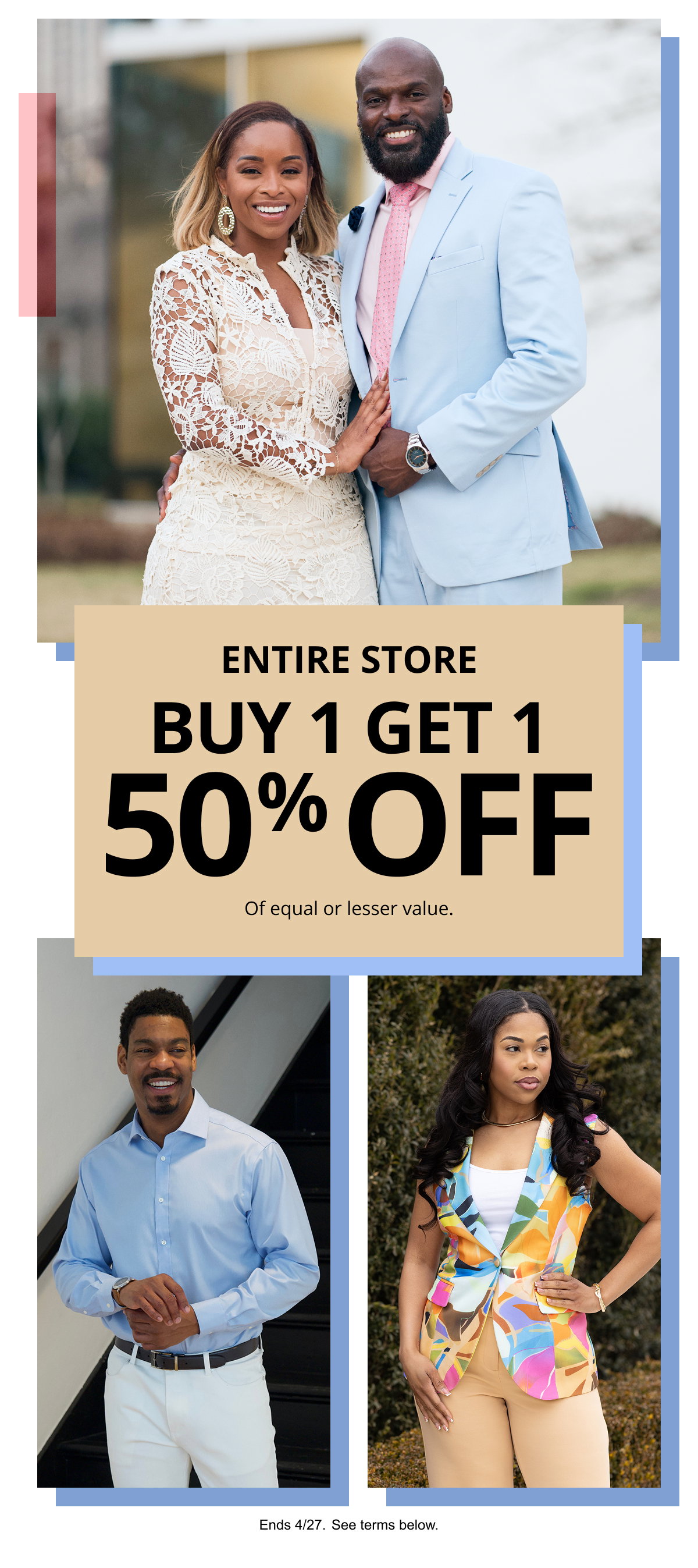 ENTIRE STORE | BUY 1 GET 1 50% OFF | Of equal or lesser value. | Ends 4/27. See terms below.
