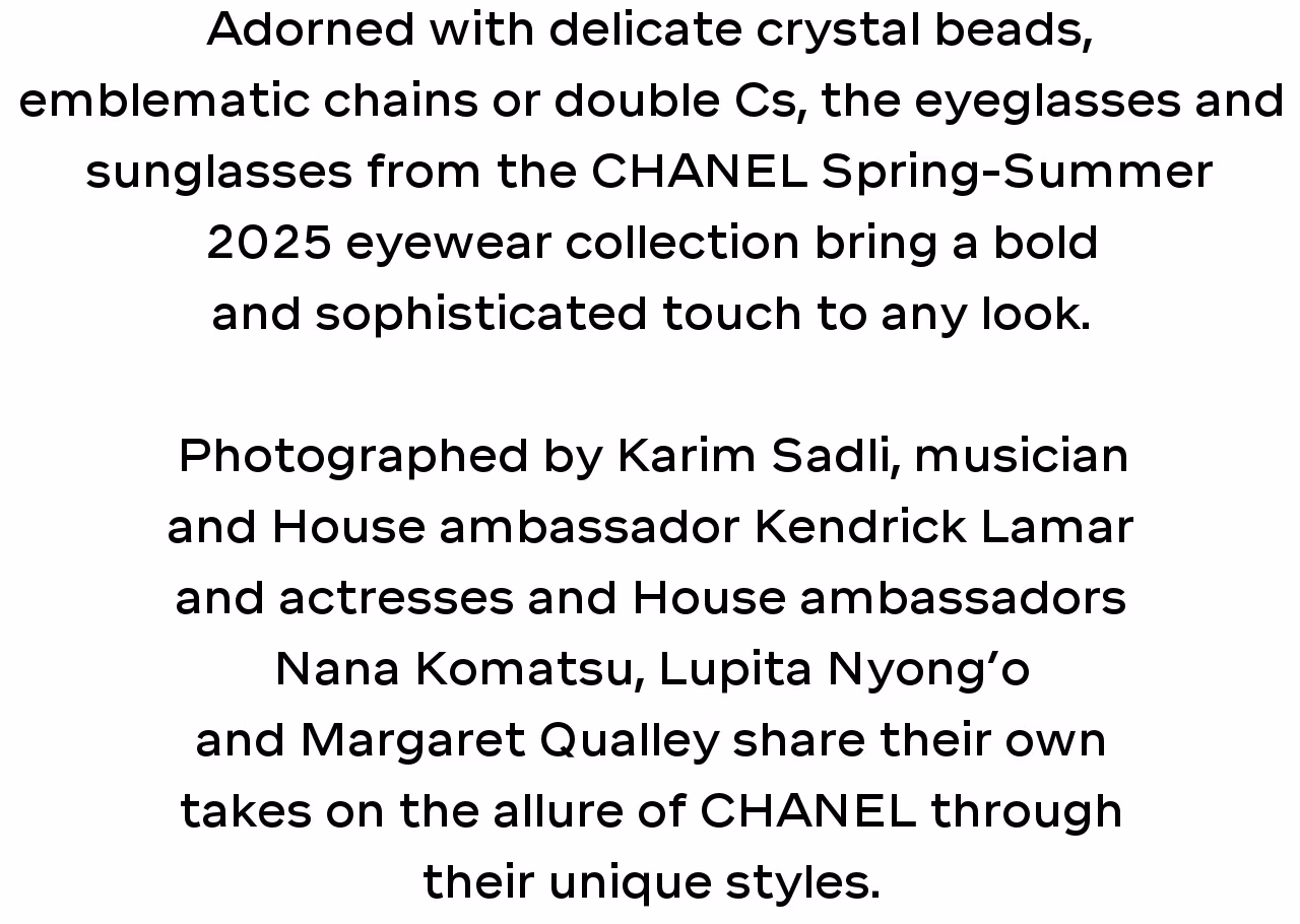 Adorned with delicate crystal beads, emblematic chains or double Cs, the eyeglasses and sunglasses from the CHANEL Spring-Summer 2025 eyewear collection bring a bold and sophisticated touch to any look.   Photographed by Karim Sadli, musician and House ambassador Kendrick Lamar and actresses and House ambassadors Nana Komatsu, Lupita Nyong’o and Margaret Qualley share their own takes on the allure of CHANEL through their unique styles.