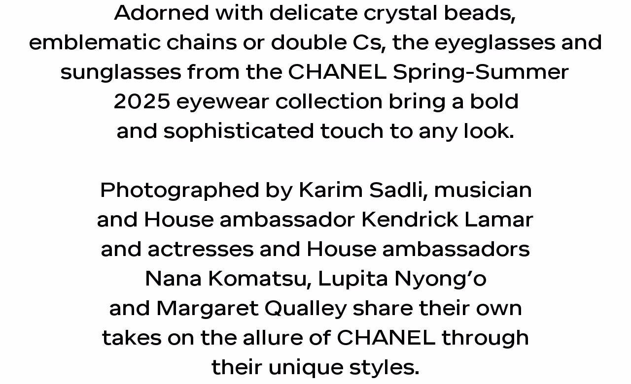 Adorned with delicate crystal beads, emblematic chains or double Cs, the eyeglasses and sunglasses from the CHANEL Spring-Summer 2025 eyewear collection bring a bold and sophisticated touch to any look.   Photographed by Karim Sadli, musician and House ambassador Kendrick Lamar and actresses and House ambassadors Nana Komatsu, Lupita Nyong’o and Margaret Qualley share their own takes on the allure of CHANEL through their unique styles.